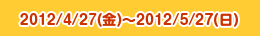 2012/4/27(金)～2012/5/27(日)